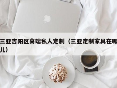 三亚吉阳区高端私人定制（三亚定制家具在哪儿）