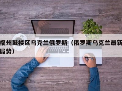 福州鼓楼区乌克兰俄罗斯（俄罗斯乌克兰最新局势）