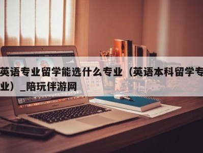 英语专业留学能选什么专业（英语本科留学专业）_陪玩伴游网