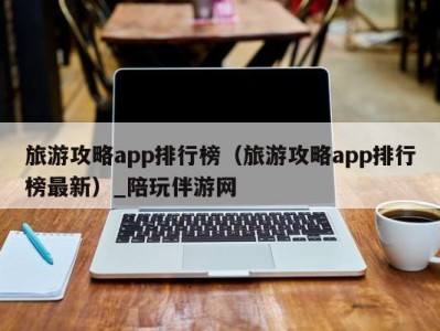 旅游攻略app排行榜（旅游攻略app排行榜最新）_陪玩伴游网