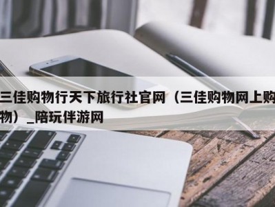 三佳购物行天下旅行社官网（三佳购物网上购物）_陪玩伴游网