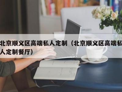 北京顺义区高端私人定制（北京顺义区高端私人定制餐厅）