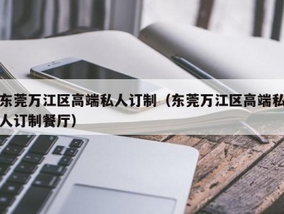 东莞万江区高端私人订制（东莞万江区高端私人订制餐厅）