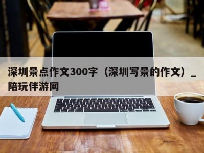 深圳景点作文300字（深圳写景的作文）_陪玩伴游网