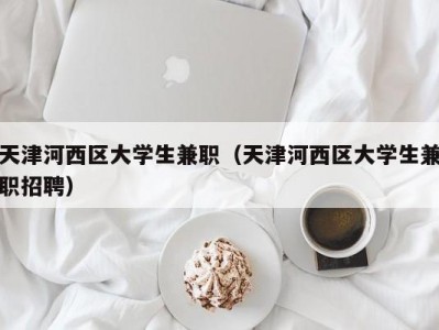 天津河西区大学生兼职（天津河西区大学生兼职招聘）