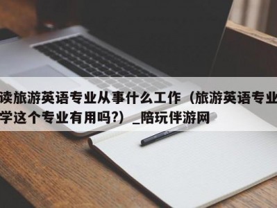 读旅游英语专业从事什么工作（旅游英语专业学这个专业有用吗?）_陪玩伴游网