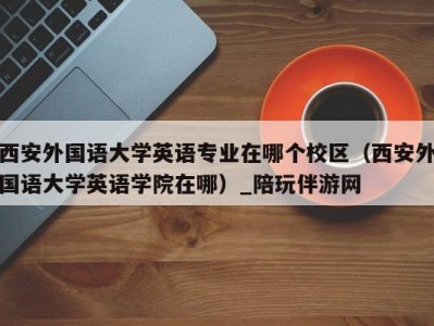 西安外国语大学英语专业在哪个校区（西安外国语大学英语学院在哪）_陪玩伴游网