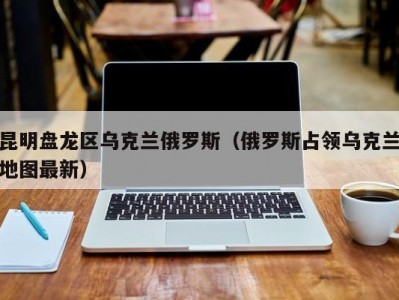 昆明盘龙区乌克兰俄罗斯（俄罗斯占领乌克兰地图最新）