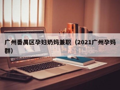 广州番禺区孕妇奶妈兼职（2021广州孕妈群）
