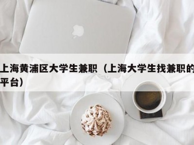 上海黄浦区大学生兼职（上海大学生找兼职的平台）