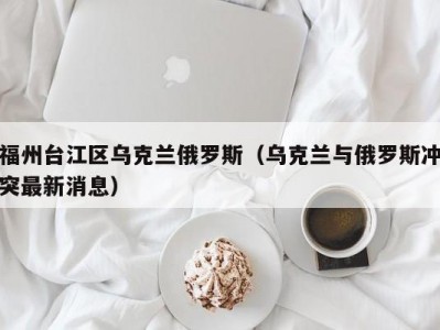 福州台江区乌克兰俄罗斯（乌克兰与俄罗斯冲突最新消息）