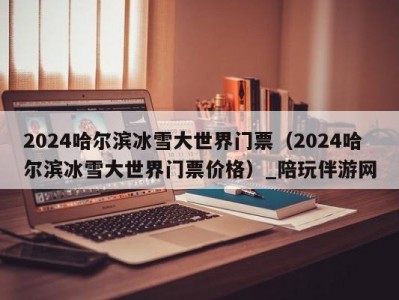 2024哈尔滨冰雪大世界门票（2024哈尔滨冰雪大世界门票价格）_陪玩伴游网