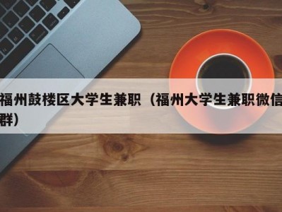 福州鼓楼区大学生兼职（福州大学生兼职微信群）