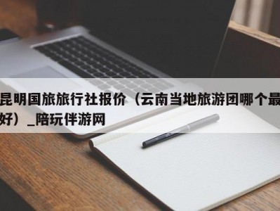 昆明国旅旅行社报价（云南当地旅游团哪个最好）_陪玩伴游网