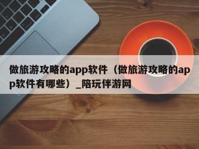 做旅游攻略的app软件（做旅游攻略的app软件有哪些）_陪玩伴游网