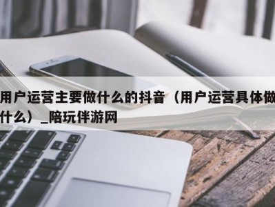 用户运营主要做什么的抖音（用户运营具体做什么）_陪玩伴游网