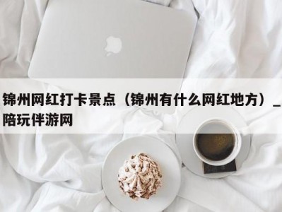 锦州网红打卡景点（锦州有什么网红地方）_陪玩伴游网