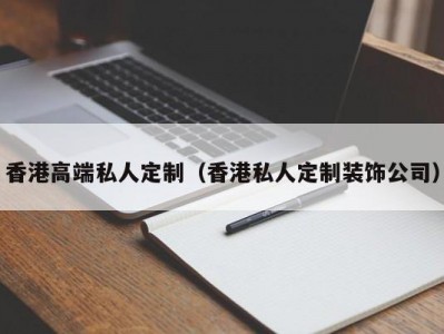 香港高端私人定制（香港私人定制装饰公司）