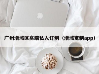 广州增城区高端私人订制（增城定制app）