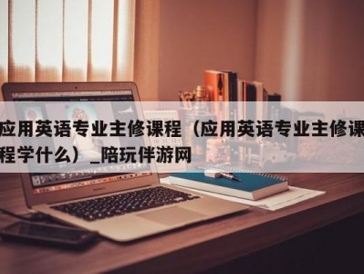 应用英语专业主修课程（应用英语专业主修课程学什么）_陪玩伴游网