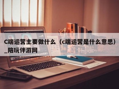 C端运营主要做什么（c端运营是什么意思）_陪玩伴游网