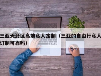 三亚天涯区高端私人定制（三亚的自由行私人订制可靠吗）