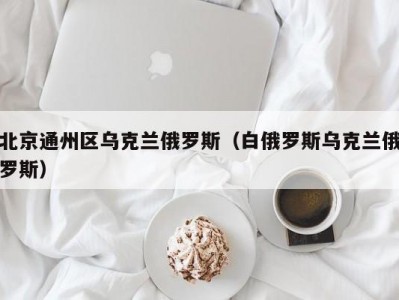 北京通州区乌克兰俄罗斯（白俄罗斯乌克兰俄罗斯）