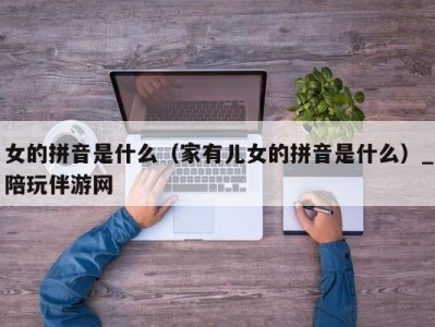 女的拼音是什么（家有儿女的拼音是什么）_陪玩伴游网