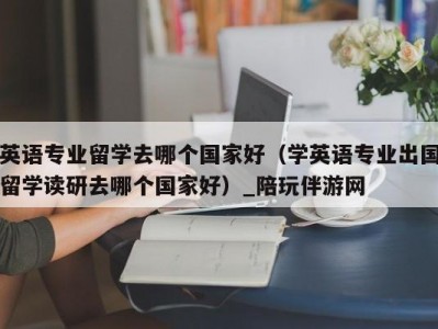 英语专业留学去哪个国家好（学英语专业出国留学读研去哪个国家好）_陪玩伴游网