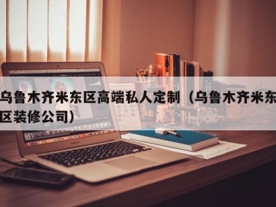 乌鲁木齐米东区高端私人定制（乌鲁木齐米东区装修公司）