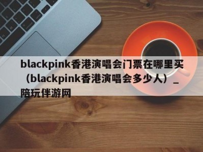 blackpink香港演唱会门票在哪里买（blackpink香港演唱会多少人）_陪玩伴游网